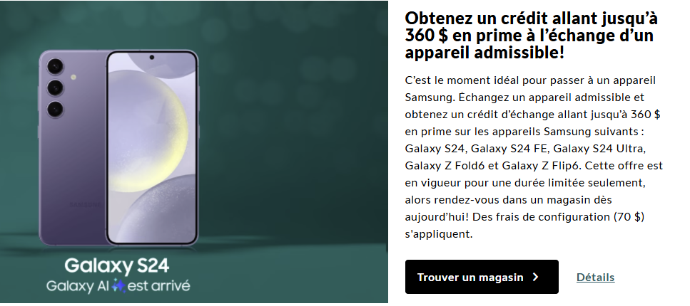 Obtenez jusqu'à 360 $ de crédit bonus pour le Samsung Galaxy S24, S24 FE, S24 Ultra, Z Fold6 ou Z Flip6 lorsque vous échangez un appareil admissible.