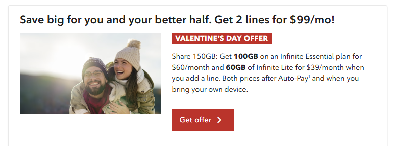 Valentine's Day offer: Enjoy 2 lines for $99/month. Get a 100 GB Infinite Essential plan for $60/month and a 60 GB Infinite Lite plan for $39/month when you add a line. After Auto-Pay, when you bring your own device.