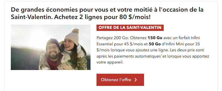 Offre Saint-Valentin : profitez de 2 lignes pour 80 $/mois. Obtenez un forfait Infinite Essential de 150 Go pour 45 $/mois et un forfait Infinite Lite de 50 Go pour 35 $/mois lorsque vous ajoutez une ligne. Après le paiement automatique, lorsque vous apportez votre propre appareil.