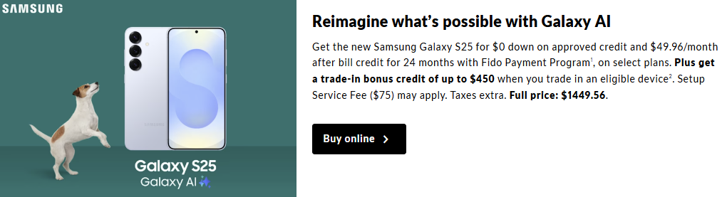 Get the new Samsung Galaxy S25 for $0 down and $49.96/month for 24 months with the Fido Payment Program on select plans. Plus, receive a trade-in bonus credit of up to $450 when you trade in an eligible device.