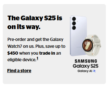 The new Samsung Galaxy S25, S25+, and S25 Ultra are now available for pre-order. Pre-order the Galaxy S25 and get the Galaxy Watch7 for free, plus save up to $450 with an eligible trade-in.