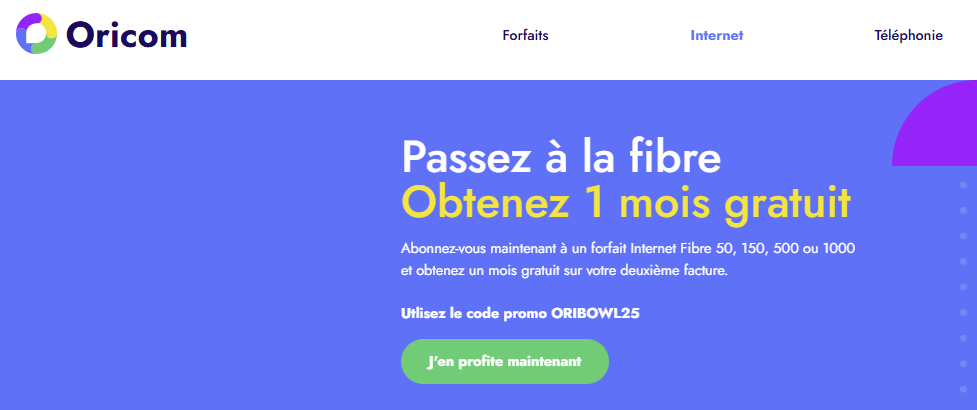 Souscrivez à n'importe quel forfait Internet Fibre avec le code promo ORIBOWL25 et obtenez un mois gratuit sur votre deuxième facture. Offre réservée aux nouveaux clients uniquement.